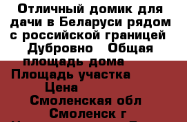 Отличный домик для дачи в Беларуси рядом с российской границей. Дубровно › Общая площадь дома ­ 50 › Площадь участка ­ 200 › Цена ­ 600 000 - Смоленская обл., Смоленск г. Недвижимость » Дома, коттеджи, дачи продажа   